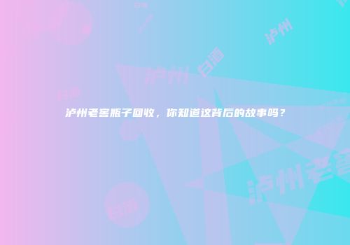 泸州老窖瓶子回收，你知道这背后的故事吗？