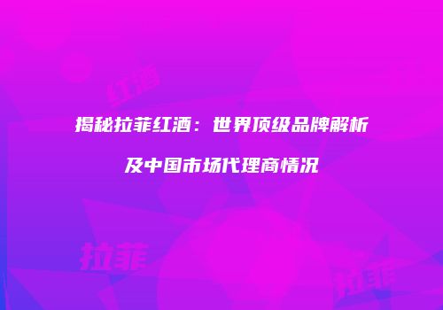 揭秘拉菲红酒：世界顶级品牌解析及中国市场代理商情况