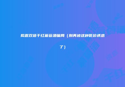 揭露双塔干红葡萄酒骗局（别再被这种低价诱惑了）