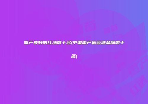 国产最好的红酒前十名(中国国产葡萄酒品牌前十名)