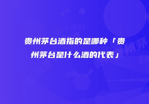 贵州茅台酒指的是哪种「贵州茅台是什么酒的代表」