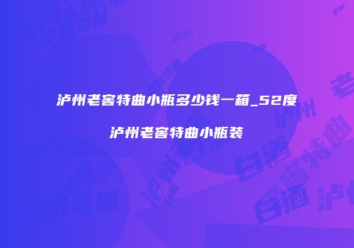 泸州老窖特曲小瓶多少钱一箱_52度泸州老窖特曲小瓶装