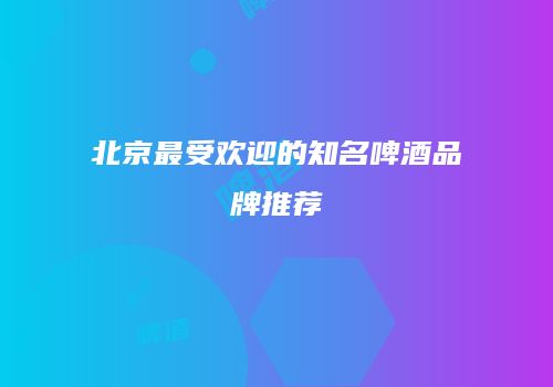 北京最受欢迎的知名啤酒品牌推荐