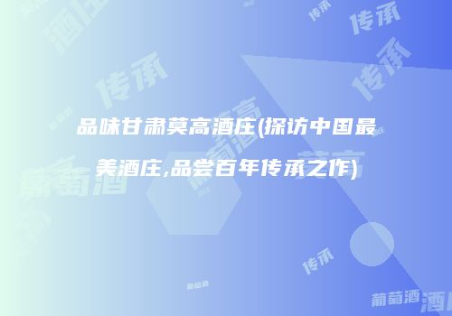 品味甘肃莫高酒庄(探访中国最美酒庄,品尝百年传承之作)