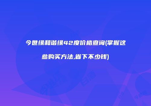 今世缘和谐缘42度价格查询(掌握这些购买方法,省下不少钱)