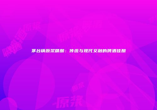 茅台镇原浆精酿：传统与现代交融的啤酒佳酿