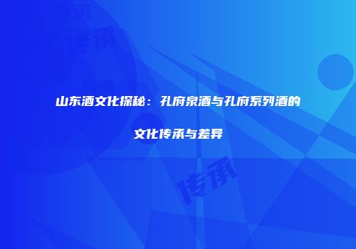 山东酒文化探秘：孔府泉酒与孔府系列酒的文化传承与差异
