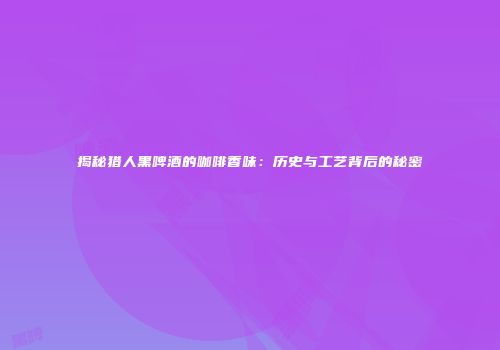 揭秘猎人黑啤酒的咖啡香味：历史与工艺背后的秘密