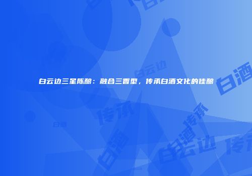 白云边三星陈酿：融合三香型，传承白酒文化的佳酿