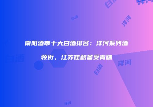 南阳酒市十大白酒排名：洋河系列酒领衔，江苏佳酿备受青睐