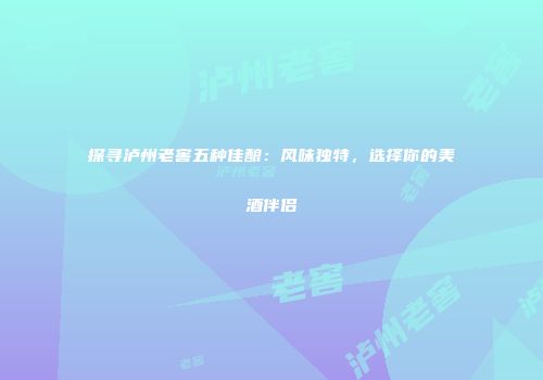 探寻泸州老窖五种佳酿：风味独特，选择你的美酒伴侣