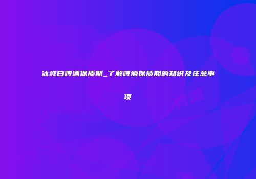 冰纯白啤酒保质期_了解啤酒保质期的知识及注意事项