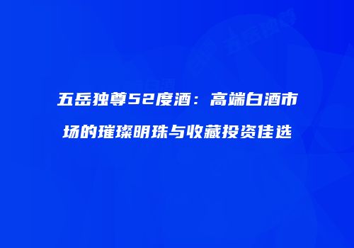 五岳独尊52度酒：高端白酒市场的璀璨明珠与收藏投资佳选