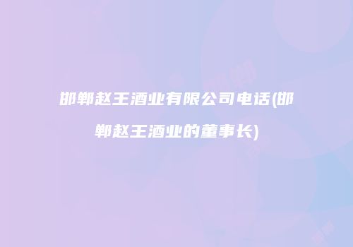 邯郸赵王酒业有限公司电话(邯郸赵王酒业的董事长)