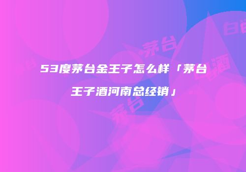 53度茅台金王子怎么样「茅台王子酒河南总经销」