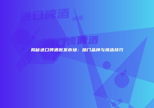 揭秘进口啤酒批发市场：热门品牌与挑选技巧