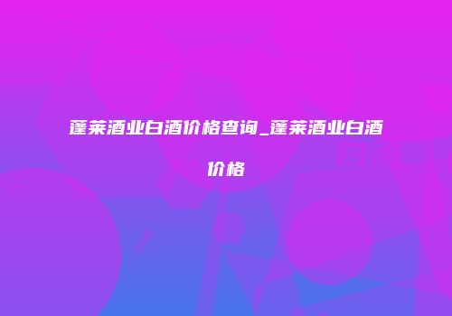 蓬莱酒业白酒价格查询_蓬莱酒业白酒价格