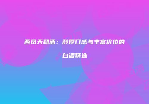 西凤天和酒：醇厚口感与丰富价位的白酒精选