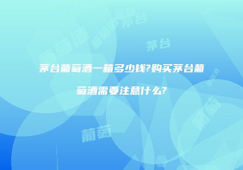 茅台葡萄酒一箱多少钱?购买茅台葡萄酒需要注意什么?