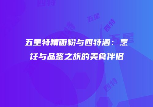 五星特精面粉与四特酒：烹饪与品鉴之旅的美食伴侣