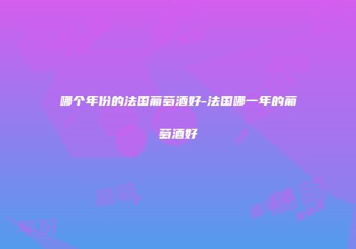 哪个年份的法国葡萄酒好-法国哪一年的葡萄酒好