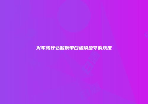 火车旅行必知携带白酒须遵守的规定