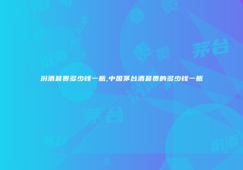 汾酒最贵多少钱一瓶,中国茅台酒最贵的多少钱一瓶