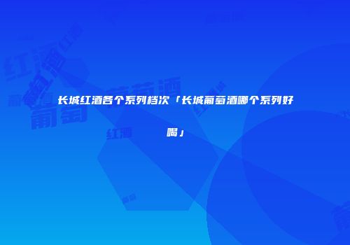 长城红酒各个系列档次「长城葡萄酒哪个系列好喝」