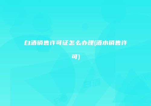 白酒销售许可证怎么办理(酒水销售许可)