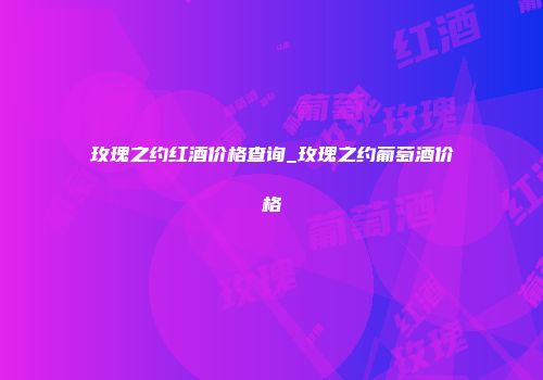 玫瑰之约红酒价格查询_玫瑰之约葡萄酒价格