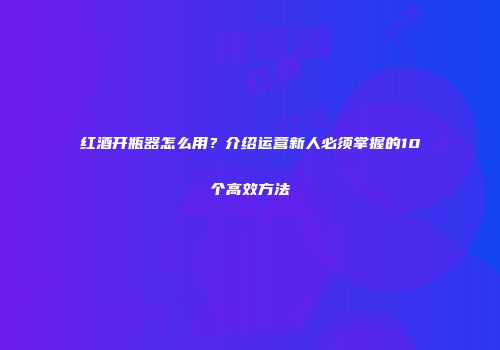 红酒开瓶器怎么用？介绍运营新人必须掌握的10个高效方法