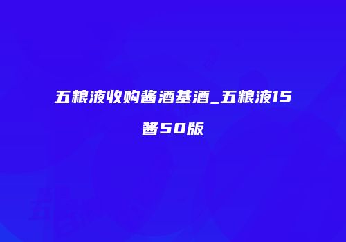 五粮液收购酱酒基酒_五粮液15酱50版