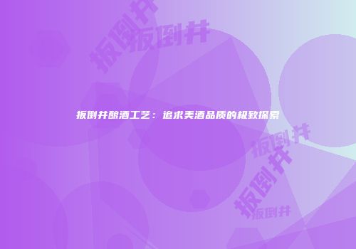 扳倒井酿酒工艺：追求美酒品质的极致探索