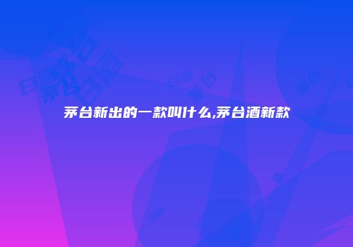 茅台新出的一款叫什么,茅台酒新款