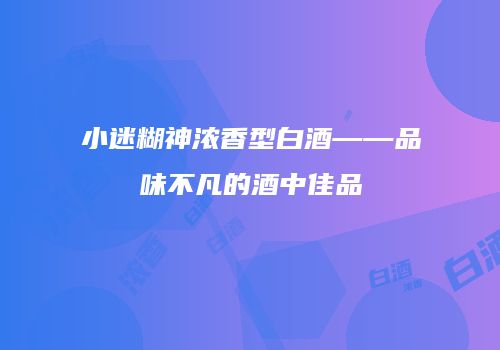 小迷糊神浓香型白酒——品味不凡的酒中佳品
