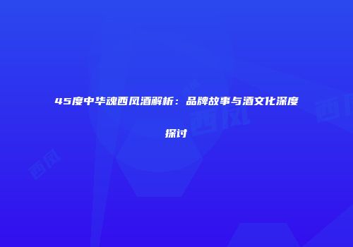 45度中华魂西凤酒解析：品牌故事与酒文化深度探讨