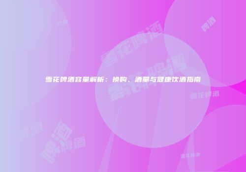 雪花啤酒容量解析：换购、酒量与健康饮酒指南