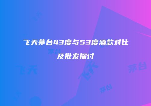 飞天茅台43度与53度酒款对比及批发探讨