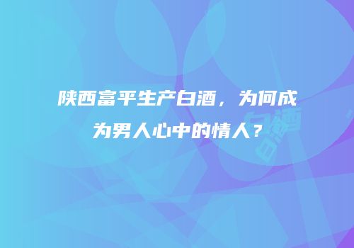陕西富平生产白酒，为何成为男人心中的情人？