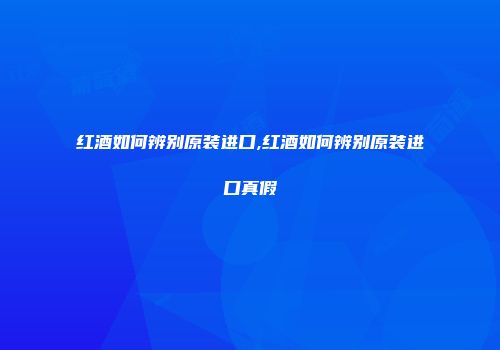 红酒如何辨别原装进口,红酒如何辨别原装进口真假