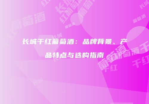 长城干红葡萄酒：品牌背景、产品特点与选购指南