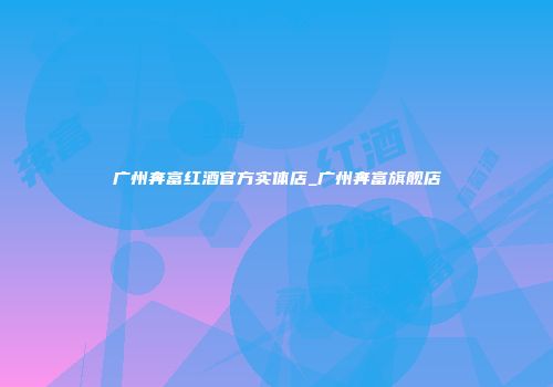 广州奔富红酒官方实体店_广州奔富旗舰店