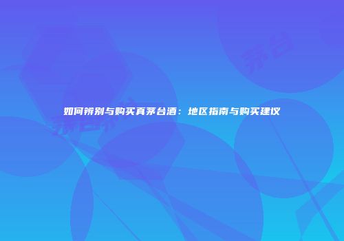 如何辨别与购买真茅台酒：地区指南与购买建议
