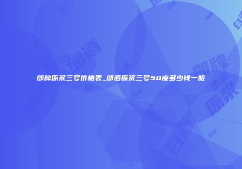 郎牌原浆三号价格表_郎酒原浆三号50度多少钱一瓶