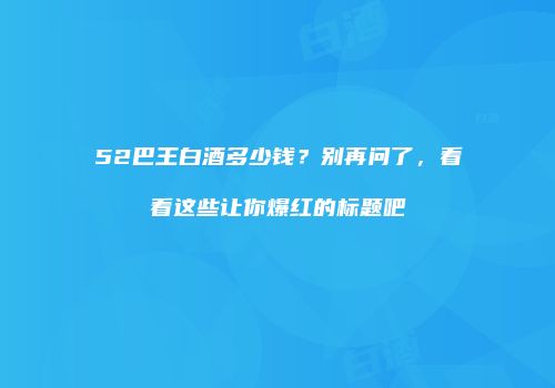 52巴王白酒多少钱？别再问了，看看这些让你爆红的标题吧