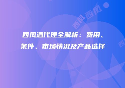 西凤酒代理全解析：费用、条件、市场情况及产品选择