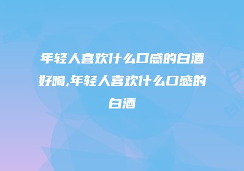 年轻人喜欢什么口感的白酒好喝,年轻人喜欢什么口感的白酒