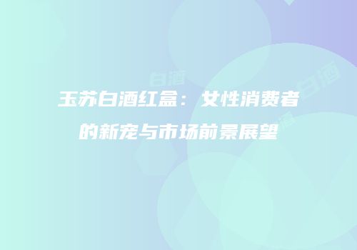 玉苏白酒红盒：女性消费者的新宠与市场前景展望