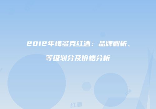 2012年梅多克红酒：品牌解析、等级划分及价格分析