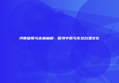 河南信阳与吉林榆树：探寻中原与东北白酒文化
